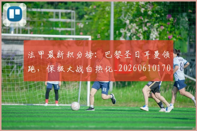 法甲最新积分榜：巴黎圣日耳曼领跑，保级大战白热化_20260610170107
