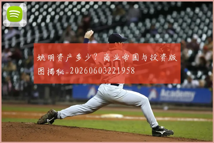 姚明资产多少？商业帝国与投资版图揭秘_20260603221958