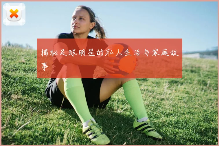 揭秘足球明星的私人生活与家庭故事